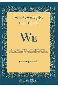 We: A Confession of Faith for the American People During and After War; A Study of the Art of Making Things, Happen; A Recommendation of the First Person Plural for Men and Nations (Classic Reprint)