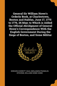 General Sir William Howe's Orderly Book, at Charlestown, Boston and Halifax, June 17, 1775 to 1776, 26 May; to Which is Added the Official Abridgment of General Howe's Correspondence With the English Government During the Siege of Boston, and Some