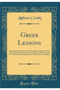 Greek Lessons: Consisting of Selections From Xenophons Anabasis, With Directions for the Study of the Grammar, Notes, Exercises in Translation From English Into Greek, and a Vocabulary (Classic Reprint)