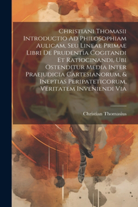 Christiani Thomasii Introductio Ad Philosophiam Aulicam, Seu Lineae Primae Libri De Prudentia Cogitandi Et Ratiocinandi, Ubi Ostenditur Media Inter Praejudicia Cartesianorum, & Ineptias Peripateticorum, Veritatem Inveniendi Via