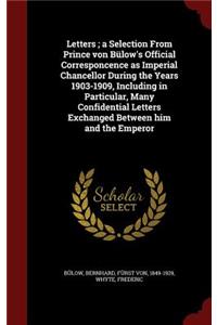 Letters; A Selection from Prince Von Bülow's Official Corresponcence as Imperial Chancellor During the Years 1903-1909, Including in Particular, Many Confidential Letters Exchanged Between Him and the Emperor