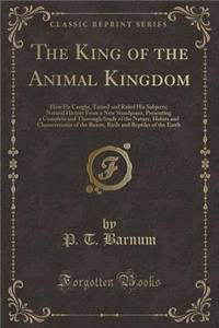 The King of the Animal Kingdom: How He Caught, Tamed and Ruled His Subjects; Natural History from a New Standpoint, Presenting a Complete and Thorough Study of the Nature, Habits and Characteristics of the Beasts, Birds and Reptiles of the Earth