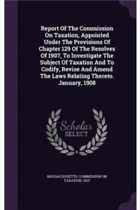 Report of the Commission on Taxation, Appointed Under the Provisions of Chapter 129 of the Resolves of 1907, to Investigate the Subject of Taxation and to Codify, Revise and Amend the Laws Relating Thereto. January, 1908