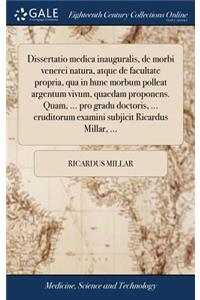 Dissertatio Medica Inauguralis, de Morbi Venerei Natura, Atque de Facultate Propria, Qua in Hunc Morbum Polleat Argentum Vivum, Quaedam Proponens. Quam, ... Pro Gradu Doctoris, ... Eruditorum Examini Subjicit Ricardus Millar, ...