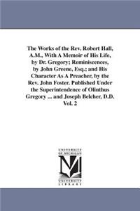 The Works of the Rev. Robert Hall, A.M., With A Memoir of His Life, by Dr. Gregory; Reminiscences, by John Greene, Esq.; and His Character As A Preacher, by the Rev. John Foster. Published Under the Superintendence of Olinthus Gregory ... and Josep
