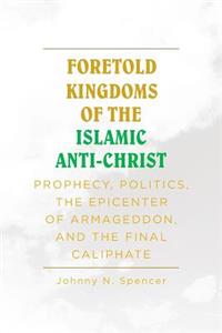 Foretold Kingdoms of the Islamic Anti-Christ: Prophecy, Politics, the Epicenter of Armageddon, and the Final Caliphate