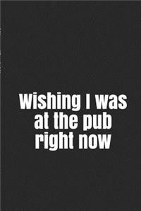 Wishing I Was at the Pub Right Now: A Funny Notebook Journal for Your Everyday Needs