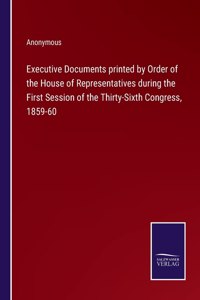 Executive Documents printed by Order of the House of Representatives during the First Session of the Thirty-Sixth Congress, 1859-60