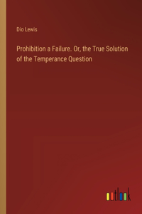 Prohibition a Failure. Or, the True Solution of the Temperance Question