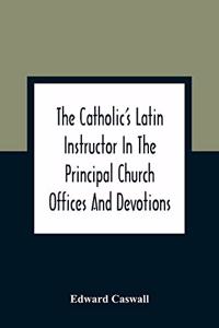 The Catholic'S Latin Instructor In The Principal Church Offices And Devotions; For The Use Of Choirs, Convents, And Mission Schools And For Self-Teaching