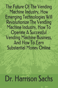 Future Of The Vending Machine Industry, How Emerging Technologies Will Revolutionize The Vending Machine Industry, How To Operate A Successful Vending Machine Business, And How To Earn Substantial Money Online