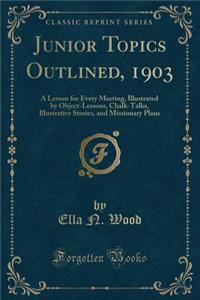 Junior Topics Outlined, 1903: A Lesson for Every Meeting, Illustrated by Object-Lessons, Chalk-Talks, Illustrative Stories, and Missionary Plans (Classic Reprint)