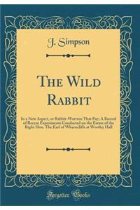 The Wild Rabbit: In a New Aspect, or Rabbit-Warrens That Pay; A Record of Recent Experiments Conducted on the Estate of the Right Hon. The Earl of Wharncliffe at Wortley Hall (Classic Reprint)