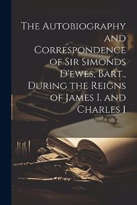 Autobiography and Correspondence of Sir Simonds D'ewes, Bart., During the Reigns of James I. and Charles I