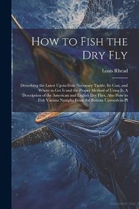 How to Fish the dry fly; Describing the Latest Up-to-date Necessary Tackle, its Cost, and Where to get it and the Proper Method of Using it. A Description of the American and English dry Flies, Also how to Fish Various Nymphs From the Bottom Upward