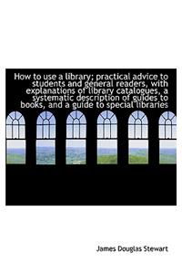 How to Use a Library; Practical Advice to Students and General Readers, with Explanations of Library