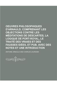 Oeuvres Philosophiques D'Arnauld, Comprenant Les Objections Contre Les Meditations de Descartes, La Logique de Port-Royal, Le Traite Des Vraies Et Des