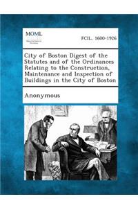City of Boston Digest of the Statutes and of the Ordinances Relating to the Construction, Maintenance and Inspection of Buildings in the City of Bosto