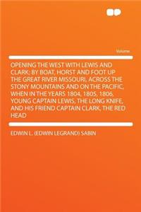 Opening the West with Lewis and Clark; By Boat, Horst and Foot Up the Great River Missouri, Across the Stony Mountains and on the Pacific, When in the Years 1804, 1805, 1806, Young Captain Lewis, the Long Knife, and His Friend Captain Clark, the Re