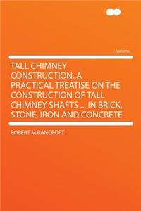 Tall Chimney Construction. a Practical Treatise on the Construction of Tall Chimney Shafts ... in Brick, Stone, Iron and Concrete