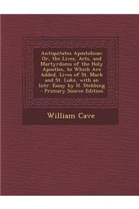 Antiquitates Apostolicae: Or, the Lives, Acts, and Martyrdoms of the Holy Apostles, to Which Are Added, Lives of St. Mark and St. Luke, with an