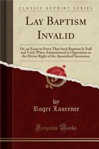 Lay Baptism Invalid: Or, an Essay to Prove That Such Baptism Is Null and Void, When Administered in Opposition to the Divine Right of the Apostolical Succession (Classic Reprint)