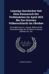 Leipzigs Geschichte Seit Dem Einmarsch Der Verbündeten Im April 1813 Bis Zur Grossen Völkerschlacht Im Oktober: Als Ergänzung Zu: Leipzig, Während Der Schreckenstage Der Schlacht Im Monat Oktober Etc. Etc