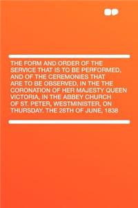 The Form and Order of the Service That Is to Be Performed, and of the Ceremonies That Are to Be Observed, in the the Coronation of Her Majesty Queen Victoria, in the Abbey Church of St. Peter, Westminister, on Thursday. the 28th of June, 1838