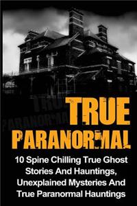 True Paranormal: 10 Spine Chilling True Ghost Stories And Hauntings, Unexplained Mysteries And True Paranormal Hauntings