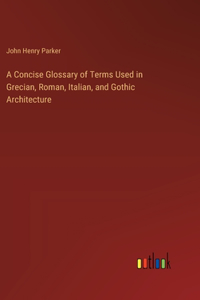 Concise Glossary of Terms Used in Grecian, Roman, Italian, and Gothic Architecture