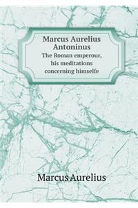 Marcus Aurelius Antoninus the Roman Emperour, His Meditations Concerning Himselfe