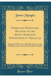 Papers and Despatches Relating to the Arctic Searching Expeditions of 1850-51-52: Together With a Few Brief Remarks as to the Probable Course Pursued by Sir John Franklin (Classic Reprint)