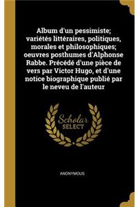 Album d'Un Pessimiste; Variétés Littéraires, Politiques, Morales Et Philosophiques; Oeuvres Posthumes d'Alphonse Rabbe. Précédé d'Une Pièce de Vers Par Victor Hugo, Et d'Une Notice Biographique Publié Par Le Neveu de l'Auteur