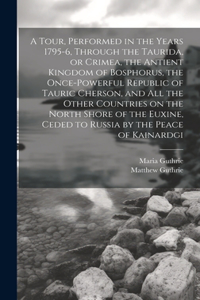 Tour, Performed in the Years 1795-6, Through the Taurida, or Crimea, the Antient Kingdom of Bosphorus, the Once-powerful Republic of Tauric Cherson, and all the Other Countries on the North Shore of the Euxine, Ceded to Russia by the Peace of Kaina