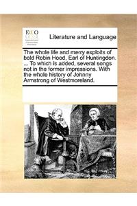The Whole Life and Merry Exploits of Bold Robin Hood, Earl of Huntingdon. ... to Which Is Added, Several Songs Not in the Former Impressions. with the Whole History of Johnny Armstrong of Westmoreland.