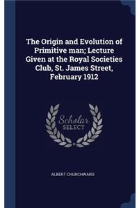 Origin and Evolution of Primitive man; Lecture Given at the Royal Societies Club, St. James Street, February 1912