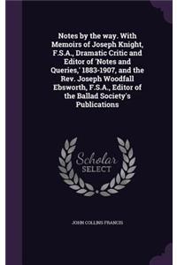 Notes by the Way. with Memoirs of Joseph Knight, F.S.A., Dramatic Critic and Editor of 'Notes and Queries, ' 1883-1907, and the REV. Joseph Woodfall Ebsworth, F.S.A., Editor of the Ballad Society's Publications