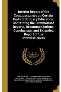 Interim Report of the Commissioners on Certain Parts of Primary Education. Containing the Summarised Reports, Recommendations, Conclusions, and Extended Report of the Commissioners;
