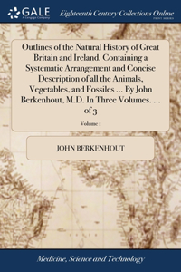 Outlines of the Natural History of Great Britain and Ireland. Containing a Systematic Arrangement and Concise Description of all the Animals, Vegetables, and Fossiles ... By John Berkenhout, M.D. In Three Volumes. ... of 3; Volume 1