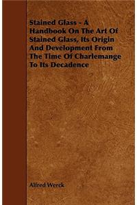 Stained Glass - A Handbook On The Art Of Stained Glass, Its Origin And Development From The Time Of Charlemange To Its Decadence