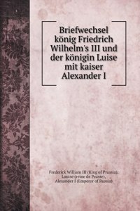 Briefwechsel koenig Friedrich Wilhelm's III und der koenigin Luise mit kaiser Alexander I