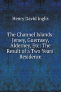 Channel Islands: Jersey, Guernsey, Alderney, Etc: The Result of a Two Years' Residence
