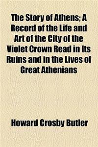 The Story of Athens; A Record of the Life and Art of the City of the Violet Crown Read in Its Ruins and in the Lives of Great Athenians