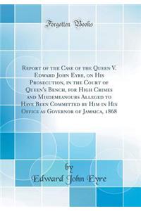 Report of the Case of the Queen V. Edward John Eyre, on His Prosecution, in the Court of Queen's Bench, for High Crimes and Misdemeanours Alleged to Have Been Committed by Him in His Office as Governor of Jamaica, 1868 (Classic Reprint)