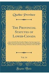 The Provincial Statutes of Lower-Canada, Vol. 14: Enacted by His Most Excellent Majesty, Our Sovereign Lord William, the Fourth, by the Grace of God, of the United Kingdom of Great-Britain and Ireland, King, Defender of the Faith, &c (Classic Repri