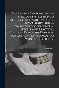 Applied Anatomy of the Nervous System, Being a Study of This Portion of the Human Body From a Standpoint of its General Interest and Practical Utility in Diagnosis Designed for use as a Text-book and a Work of Reference