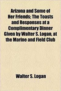 Arizona and Some of Her Friends; The Toasts and Responses at a Complimentary Dinner Given by Walter S. Logan, at the Marine and Field Club