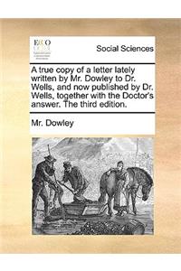 A True Copy of a Letter Lately Written by Mr. Dowley to Dr. Wells, and Now Published by Dr. Wells, Together with the Doctor's Answer. the Third Edition.