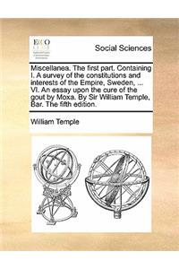 Miscellanea. the First Part. Containing I. a Survey of the Constitutions and Interests of the Empire, Sweden, ... VI. an Essay Upon the Cure of the Gout by Moxa. by Sir William Temple, Bar. the Fifth Edition.
