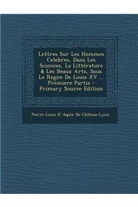 Lettres Sur Les Hommes Celebres, Dans Les Sciences, La Litterature & Les Beaux Arts, Sous Le Regne de Louis XV ... Premiere Partie - Primary Source Ed